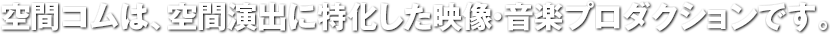 空間コムは、空間演出に特化した映像・音楽プロダクションです。