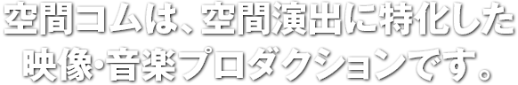 空間コムは、空間演出に特化した映像・音楽プロダクションです。